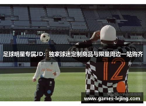 足球明星专属JD：独家球迷定制商品与限量周边一站购齐