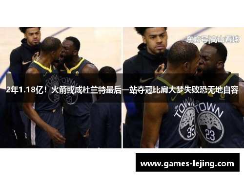 2年1.18亿！火箭或成杜兰特最后一站夺冠比肩大梦失败恐无地自容